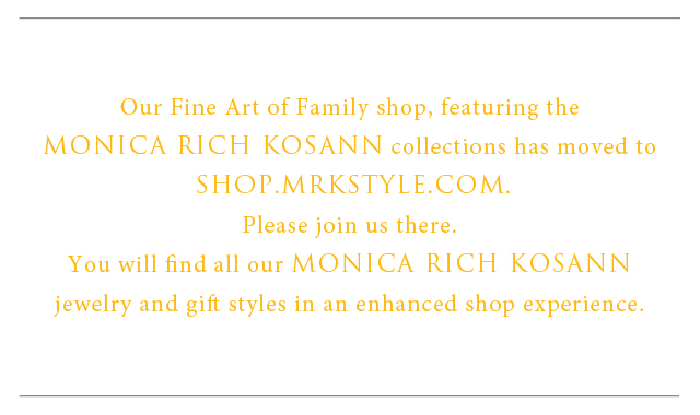 The Fine Art of Family Shop has moved to SHOP.MRKSTYLE.com. Please join us there. You will find all of our MONICA RICH KOSANN jewelry and gift styles in an enhanced shop experienced.